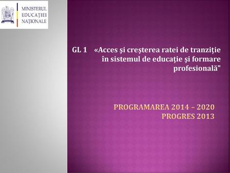 GL 1 «Acces şi creşterea ratei de tranziţie în sistemul de educaţie şi formare profesională Programarea 2014 – 2020 Progres 2013.
