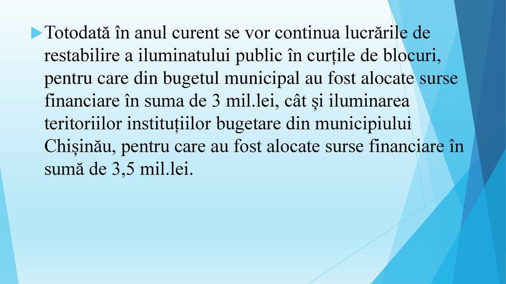 Totodată în anul curent se vor continua lucrările de restabilire a iluminatului public în curțile de blocuri, pentru care din bugetul municipal au fost alocate surse financiare în suma de 3 mil.lei, cât și iluminarea teritoriilor instituțiilor bugetare din municipiului Chișinău, pentru care au fost alocate surse financiare în sumă de 3,5 mil.lei.