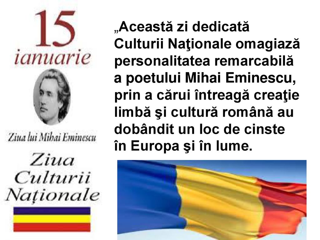 „Această zi dedicată Culturii Naţionale omagiază personalitatea remarcabilă a poetului Mihai Eminescu, prin a cărui întreagă creaţie limbă şi cultură română au dobândit un loc de cinste în Europa şi în lume.