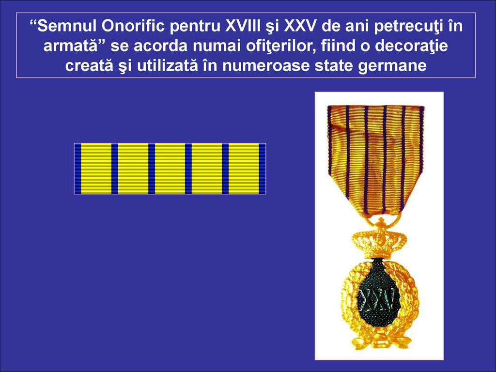 Semnul Onorific pentru XVIII şi XXV de ani petrecuţi în armată se acorda numai ofiţerilor, fiind o decoraţie creată şi utilizată în numeroase state germane