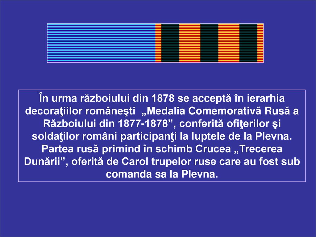 În urma războiului din 1878 se acceptă în ierarhia decoraţiilor româneşti „Medalia Comemorativă Rusă a Războiului din , conferită ofiţerilor şi soldaţilor români participanţi la luptele de la Plevna.
