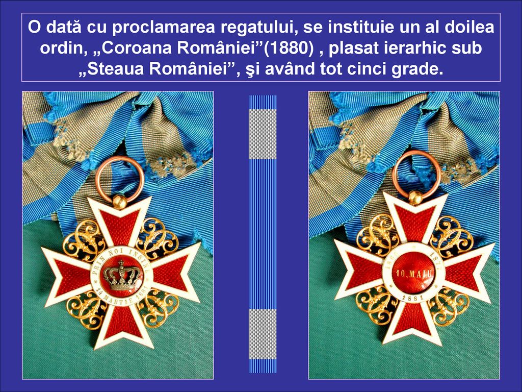 O dată cu proclamarea regatului, se instituie un al doilea ordin, „Coroana României (1880) , plasat ierarhic sub „Steaua României , şi având tot cinci grade.