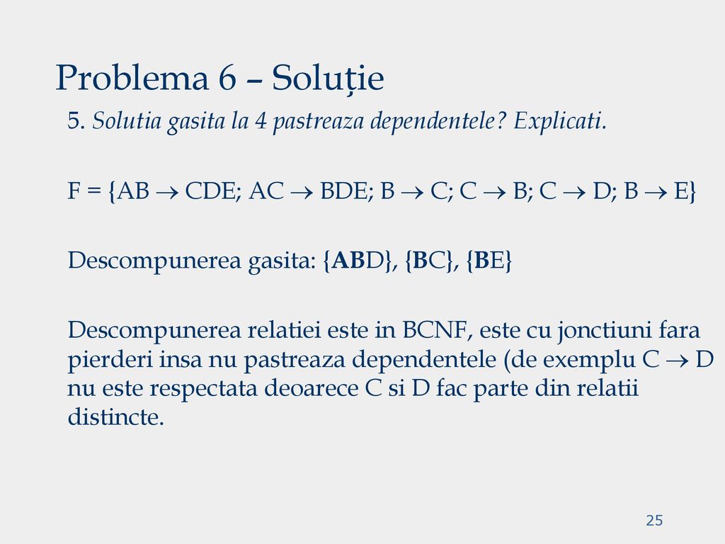 Problema 6 – Soluție 5. Solutia gasita la 4 pastreaza dependentele Explicati. F = {AB  CDE; AC  BDE; B  C; C  B; C  D; B  E}