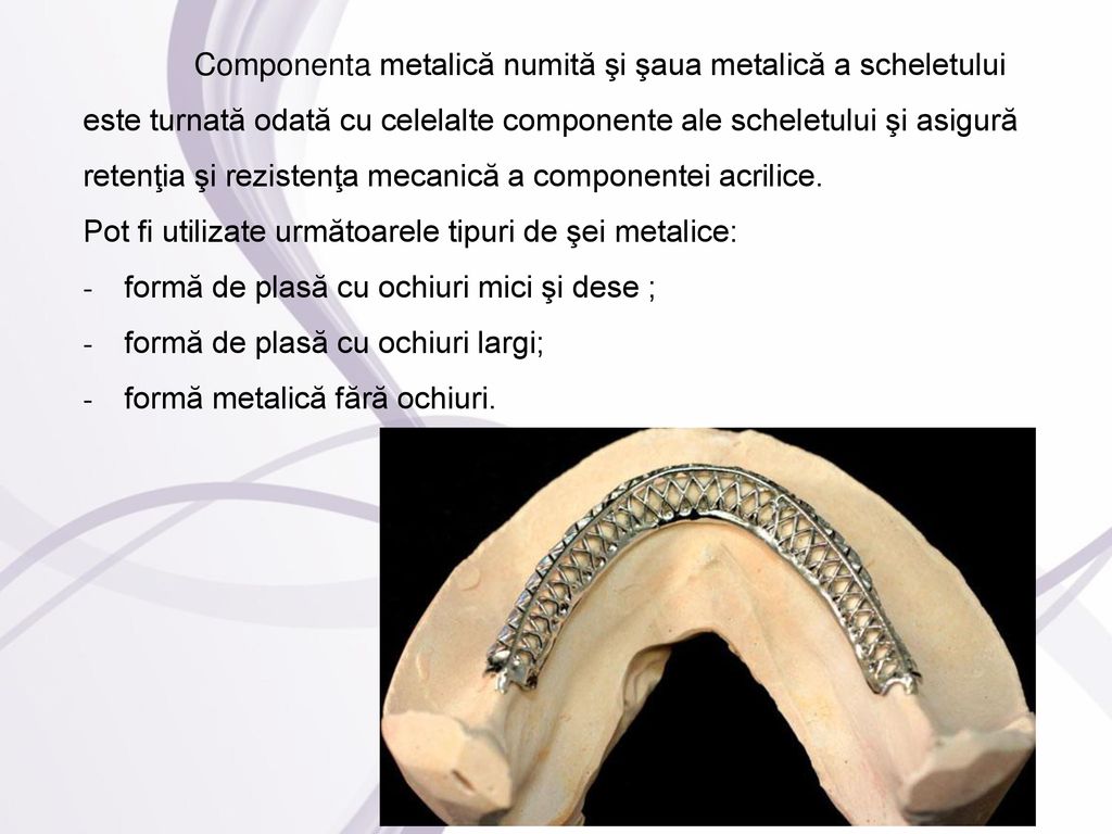 Componenta metalică numită şi şaua metalică a scheletului este turnată odată cu celelalte componente ale scheletului şi asigură retenţia şi rezistenţa mecanică a componentei acrilice.