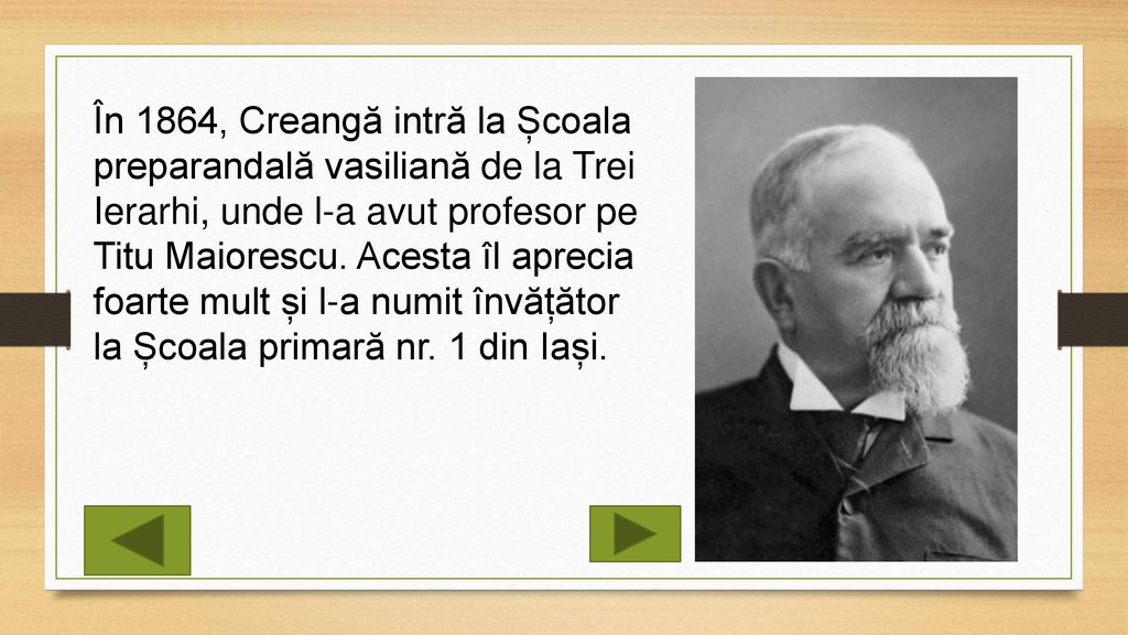 În 1864, Creangă intră la Școala preparandală vasiliană de la Trei Ierarhi, unde l-a avut profesor pe Titu Maiorescu.