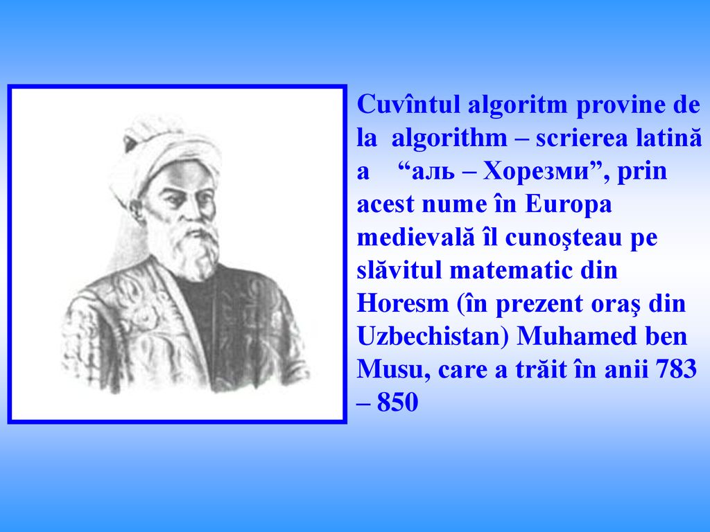 Cuvîntul algoritm provine de la algorithm – scrierea latină a аль – Хорезми , prin acest nume în Europa medievală îl cunoşteau pe slăvitul matematic din Horesm (în prezent oraş din Uzbechistan) Muhamed ben Musu, care a trăit în anii 783 – 850