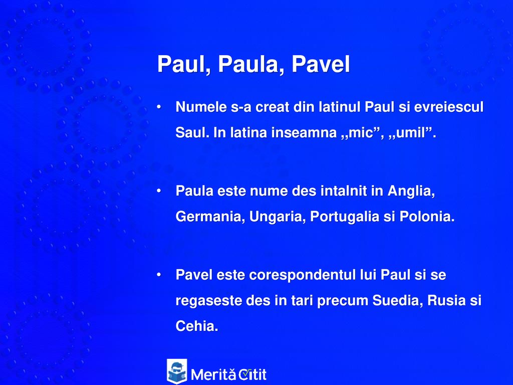 Paul, Paula, Pavel Numele s-a creat din latinul Paul si evreiescul Saul. In latina inseamna ,,mic , ,,umil .