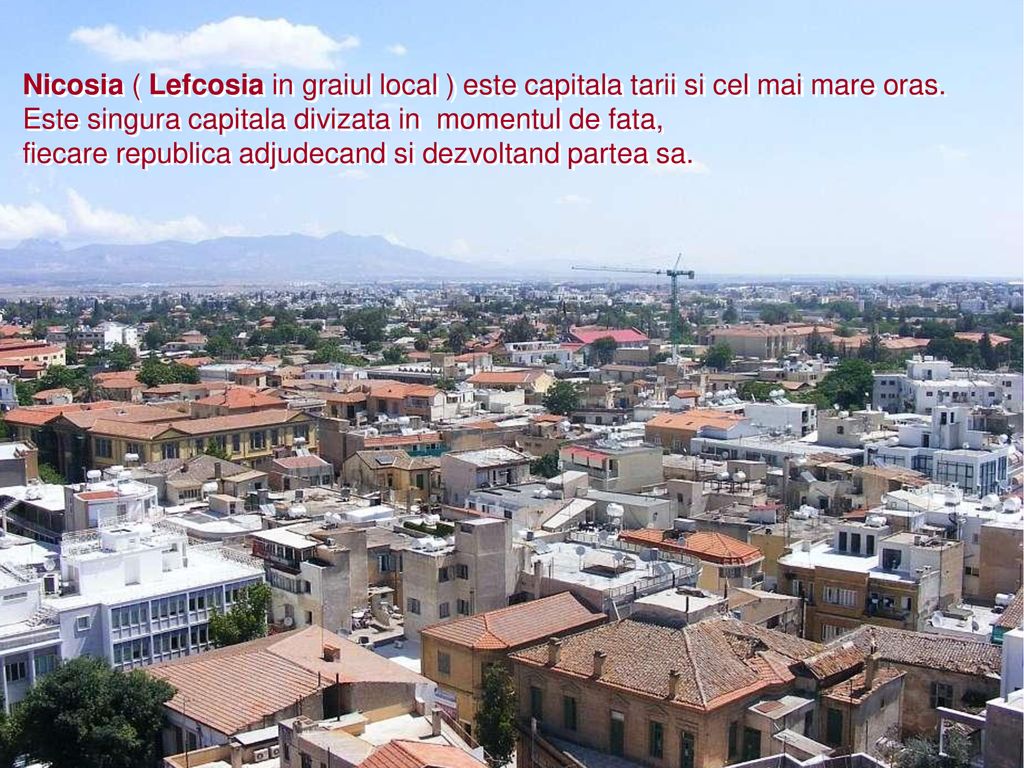 Nicosia ( Lefcosia in graiul local ) este capitala tarii si cel mai mare oras.