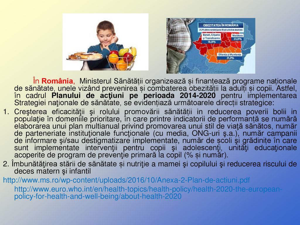 În România, Ministerul Sănătății organizează și finanțează programe naționale de sănătate, unele vizând prevenirea și combaterea obezității la adulți și copii. Astfel, în cadrul Planului de acţiuni pe perioada pentru implementarea Strategiei naţionale de sănătate, se evidențiază următoarele direcții strategice: