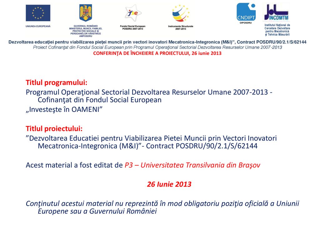Titlul programului: Programul Operaţional Sectorial Dezvoltarea Resurselor Umane Cofinanţat din Fondul Social European „Investeşte în OAMENI Titlul proiectului: Dezvoltarea Educatiei pentru Viabilizarea Pietei Muncii prin Vectori Inovatori Mecatronica-Integronica (M&I) - Contract POSDRU/90/2.1/S/62144 Acest material a fost editat de P3 – Universitatea Transilvania din Braşov 26 Iunie 2013 Conţinutul acestui material nu reprezintă în mod obligatoriu poziţia oficială a Uniunii Europene sau a Guvernului României