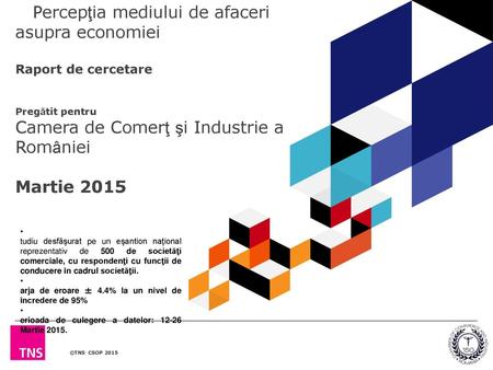 Percepţia mediului de afaceri asupra economiei Raport de cercetare Pregătit pentru Camera de Comerţ şi Industrie a României Martie 2015 Studiu desfăşurat.