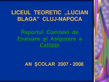 LICEUL TEORETIC ,,LUCIAN BLAGA” CLUJ-NAPOCA Raportul Comisiei de Evaluare şi Asigurare a Calităţii AN ŞCOLAR 2007 - 2008.