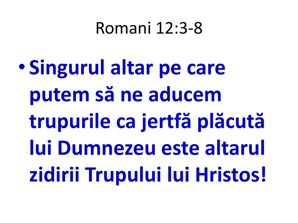 Romani 12:3-8 Singurul altar pe care putem să ne aducem trupurile ca jertfă plăcută lui Dumnezeu este altarul zidirii Trupului lui Hristos!