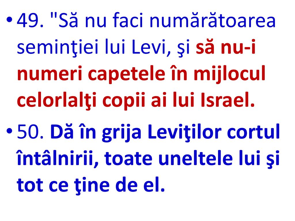 49. Să nu faci numărătoarea seminţiei lui Levi, şi să nu-i numeri capetele în mijlocul celorlalţi copii ai lui Israel.