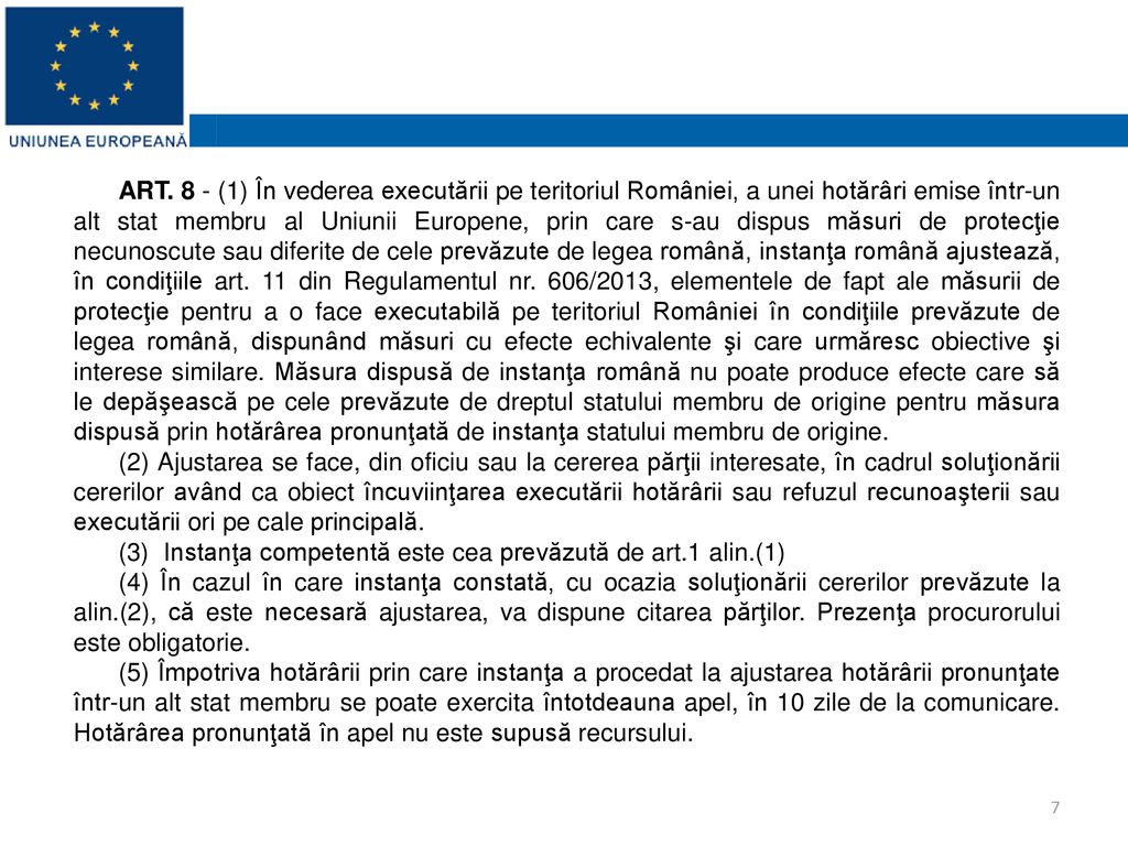 ART. 8 - (1) În vederea executării pe teritoriul României, a unei hotărâri emise într-un alt stat membru al Uniunii Europene, prin care s-au dispus măsuri de protecţie necunoscute sau diferite de cele prevăzute de legea română, instanţa română ajustează, în condiţiile art. 11 din Regulamentul nr. 606/2013, elementele de fapt ale măsurii de protecţie pentru a o face executabilă pe teritoriul României în condiţiile prevăzute de legea română, dispunând măsuri cu efecte echivalente şi care urmăresc obiective şi interese similare. Măsura dispusă de instanţa română nu poate produce efecte care să le depăşească pe cele prevăzute de dreptul statului membru de origine pentru măsura dispusă prin hotărârea pronunţată de instanţa statului membru de origine.