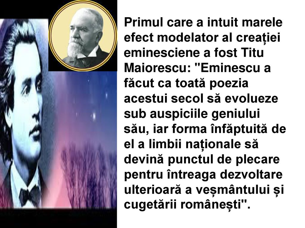 Primul care a intuit marele efect modelator al creației eminesciene a fost Titu Maiorescu: Eminescu a făcut ca toată poezia acestui secol să evolueze sub auspiciile geniului său, iar forma înfăptuită de el a limbii naționale să devină punctul de plecare pentru întreaga dezvoltare ulterioară a veșmântului și cugetării românești .