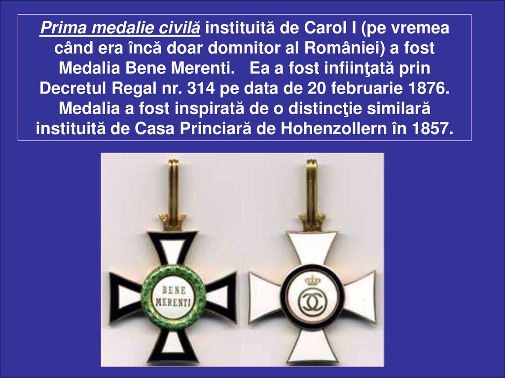 Prima medalie civilă instituită de Carol I (pe vremea când era încă doar domnitor al României) a fost Medalia Bene Merenti.