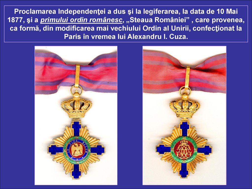 Proclamarea Independenţei a dus şi la legiferarea, la data de 10 Mai 1877, şi a primului ordin românesc, „Steaua României , care provenea, ca formă, din modificarea mai vechiului Ordin al Unirii, confecţionat la Paris în vremea lui Alexandru I.