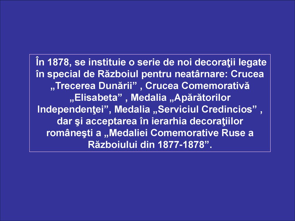 În 1878, se instituie o serie de noi decoraţii legate în special de Războiul pentru neatârnare: Crucea „Trecerea Dunării , Crucea Comemorativă „Elisabeta , Medalia „Apărătorilor Independenţei , Medalia „Serviciul Credincios , dar şi acceptarea în ierarhia decoraţiilor româneşti a „Medaliei Comemorative Ruse a Războiului din