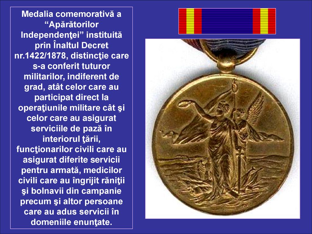 Medalia comemorativă a Apărătorilor Independenţei instituită prin Înaltul Decret nr.1422/1878, distincţie care s-a conferit tuturor militarilor, indiferent de grad, atât celor care au participat direct la operaţiunile militare cât şi celor care au asigurat serviciile de pază în interiorul ţării, funcţionarilor civili care au asigurat diferite servicii pentru armată, medicilor civili care au îngrijit răniţii şi bolnavii din campanie precum şi altor persoane care au adus servicii în domeniile enunţate.