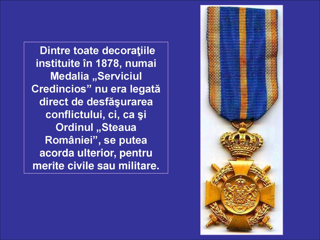 Dintre toate decoraţiile instituite în 1878, numai Medalia „Serviciul Credincios nu era legată direct de desfăşurarea conflictului, ci, ca şi Ordinul „Steaua României , se putea acorda ulterior, pentru merite civile sau militare.