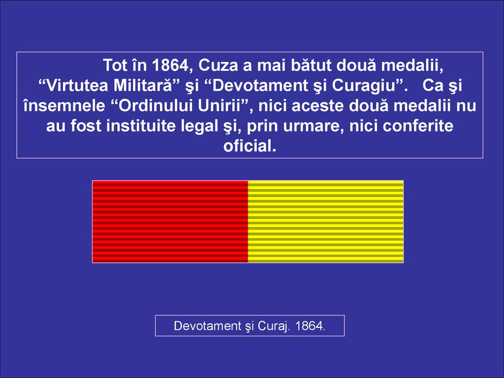 Tot în 1864, Cuza a mai bătut două medalii, Virtutea Militară şi Devotament şi Curagiu . Ca şi însemnele Ordinului Unirii , nici aceste două medalii nu au fost instituite legal şi, prin urmare, nici conferite oficial.