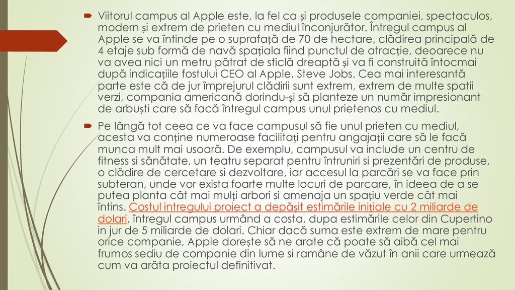 Viitorul campus al Apple este, la fel ca și produsele companiei, spectaculos, modern și extrem de prieten cu mediul înconjurător. Întregul campus al Apple se va întinde pe o suprafață de 70 de hectare, clădirea principală de 4 etaje sub formă de navă spațiala fiind punctul de atracție, deoarece nu va avea nici un metru pătrat de sticlă dreaptă și va fi construită întocmai după indicațiile fostului CEO al Apple, Steve Jobs. Cea mai interesantă parte este că de jur împrejurul clădirii sunt extrem, extrem de multe spatii verzi, compania americană dorindu-și să planteze un număr impresionant de arbuști care să facă întregul campus unul prietenos cu mediul.