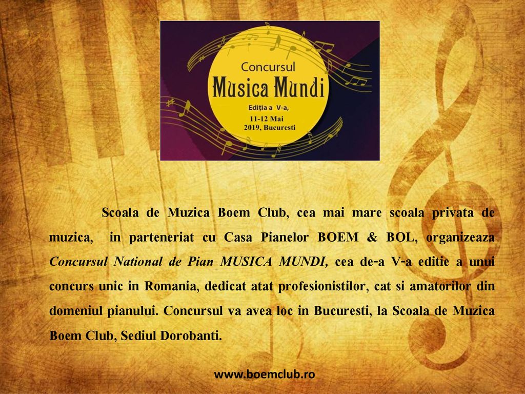 Scoala de Muzica Boem Club, cea mai mare scoala privata de muzica, in parteneriat cu Casa Pianelor BOEM & BOL, organizeaza Concursul National de Pian MUSICA MUNDI, cea de-a V-a editie a unui concurs unic in Romania, dedicat atat profesionistilor, cat si amatorilor din domeniul pianului. Concursul va avea loc in Bucuresti, la Scoala de Muzica Boem Club, Sediul Dorobanti.