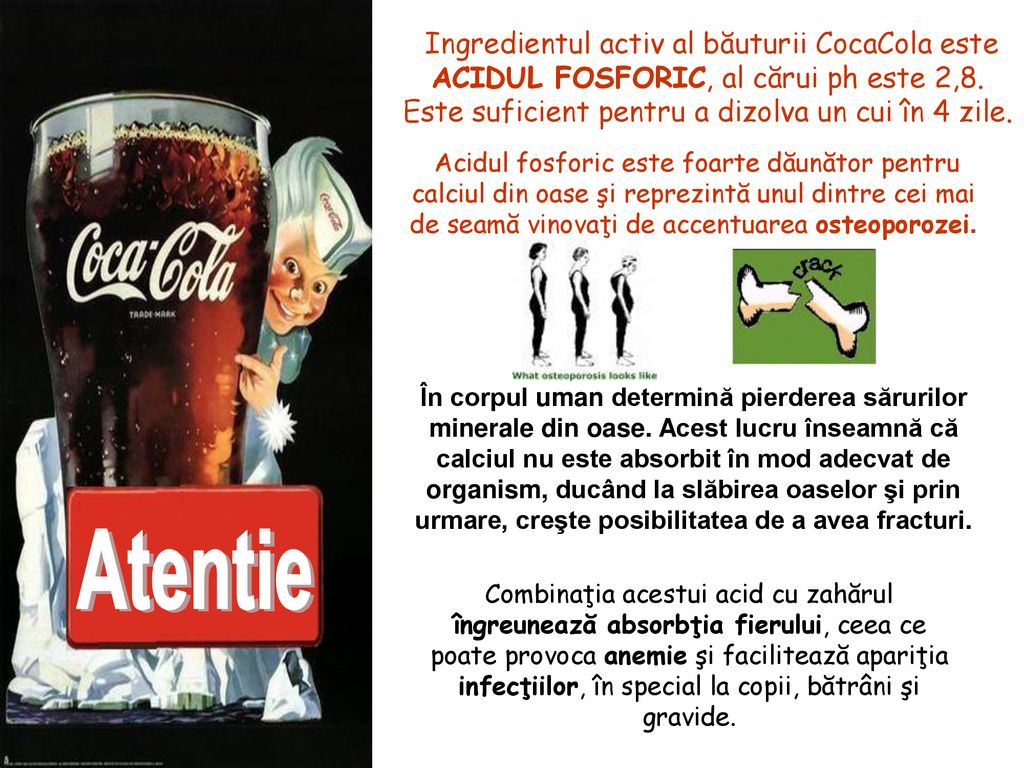 Ingredientul activ al băuturii CocaCola este ACIDUL FOSFORIC, al cărui ph este 2,8. Este suficient pentru a dizolva un cui în 4 zile.