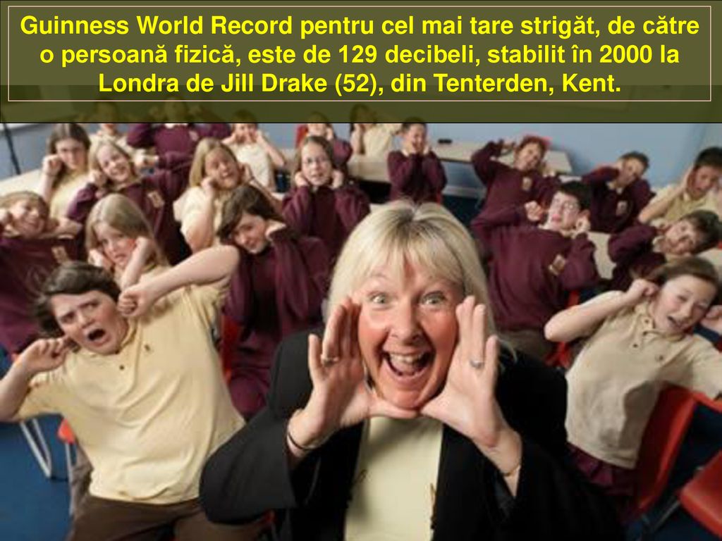 Guinness World Record pentru cel mai tare strigăt, de către o persoană fizică, este de 129 decibeli, stabilit în 2000 la Londra de Jill Drake (52), din Tenterden, Kent.