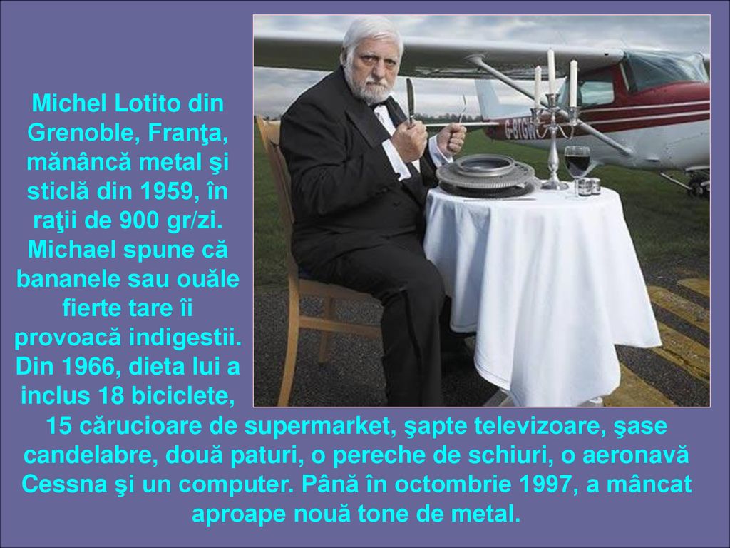 Michel Lotito din Grenoble, Franţa, mănâncă metal şi sticlă din 1959, în raţii de 900 gr/zi. Michael spune că bananele sau ouăle fierte tare îi provoacă indigestii. Din 1966, dieta lui a inclus 18 biciclete,