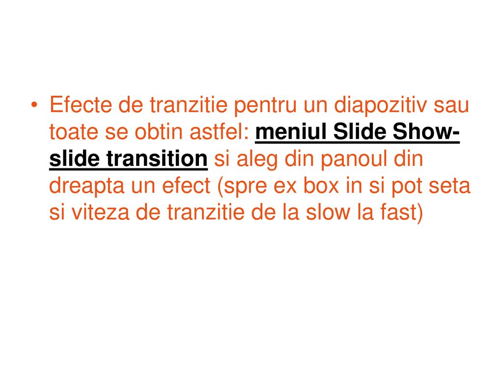 Efecte de tranzitie pentru un diapozitiv sau toate se obtin astfel: meniul Slide Show-slide transition si aleg din panoul din dreapta un efect (spre ex box in si pot seta si viteza de tranzitie de la slow la fast)