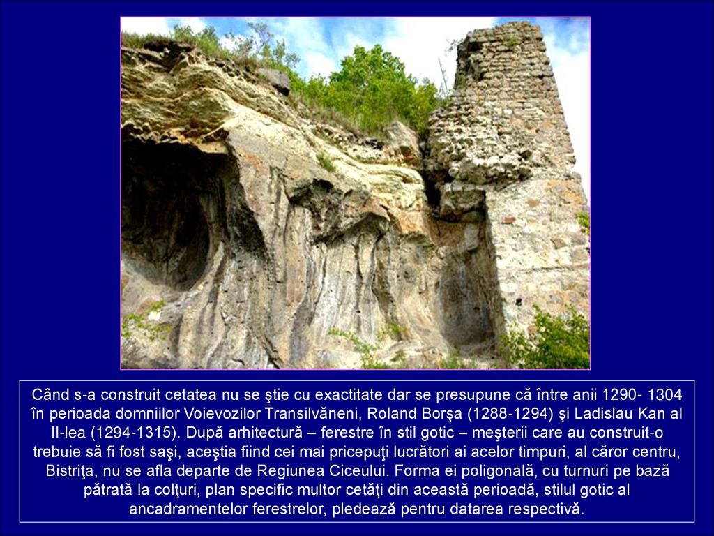 Când s-a construit cetatea nu se ştie cu exactitate dar se presupune că între anii în perioada domniilor Voievozilor Transilvăneni, Roland Borşa ( ) şi Ladislau Kan al II-lea ( ).