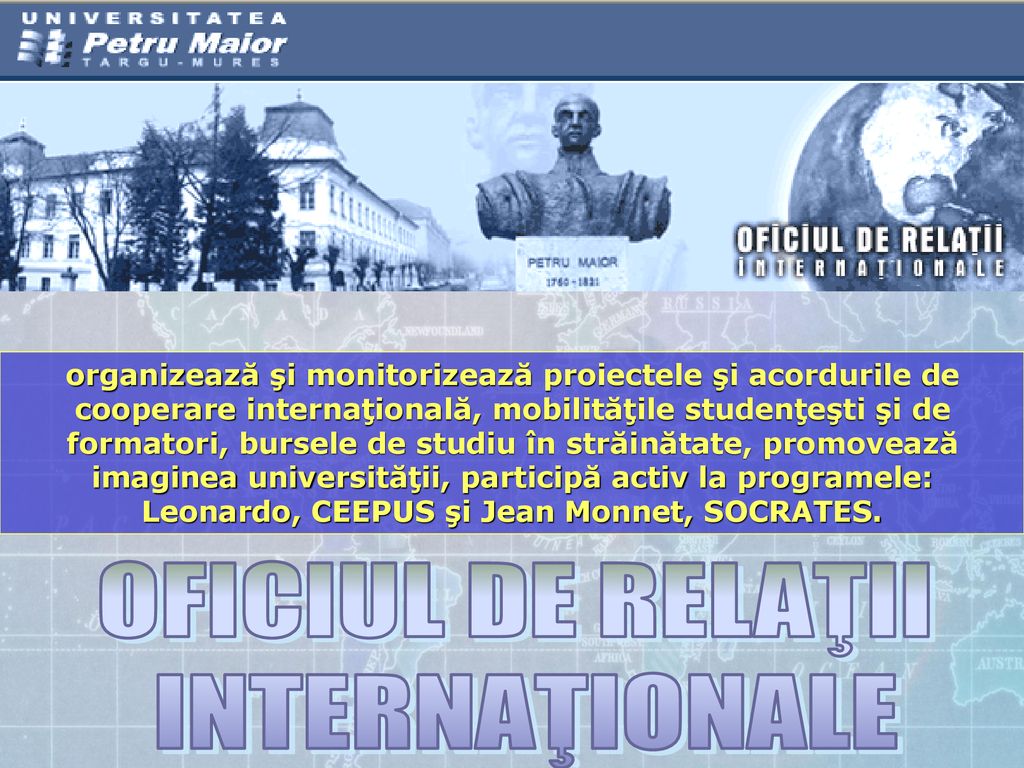 organizează şi monitorizează proiectele şi acordurile de cooperare internaţională, mobilităţile studenţeşti şi de formatori, bursele de studiu în străinătate, promovează imaginea universităţii, participă activ la programele: Leonardo, CEEPUS şi Jean Monnet, SOCRATES.