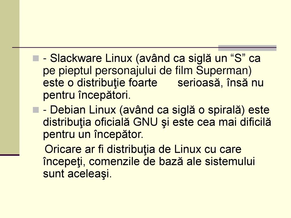 - Slackware Linux (având ca siglă un S ca pe pieptul personajului de film Superman) este o distribuţie foarte serioasă, însă nu pentru începători.