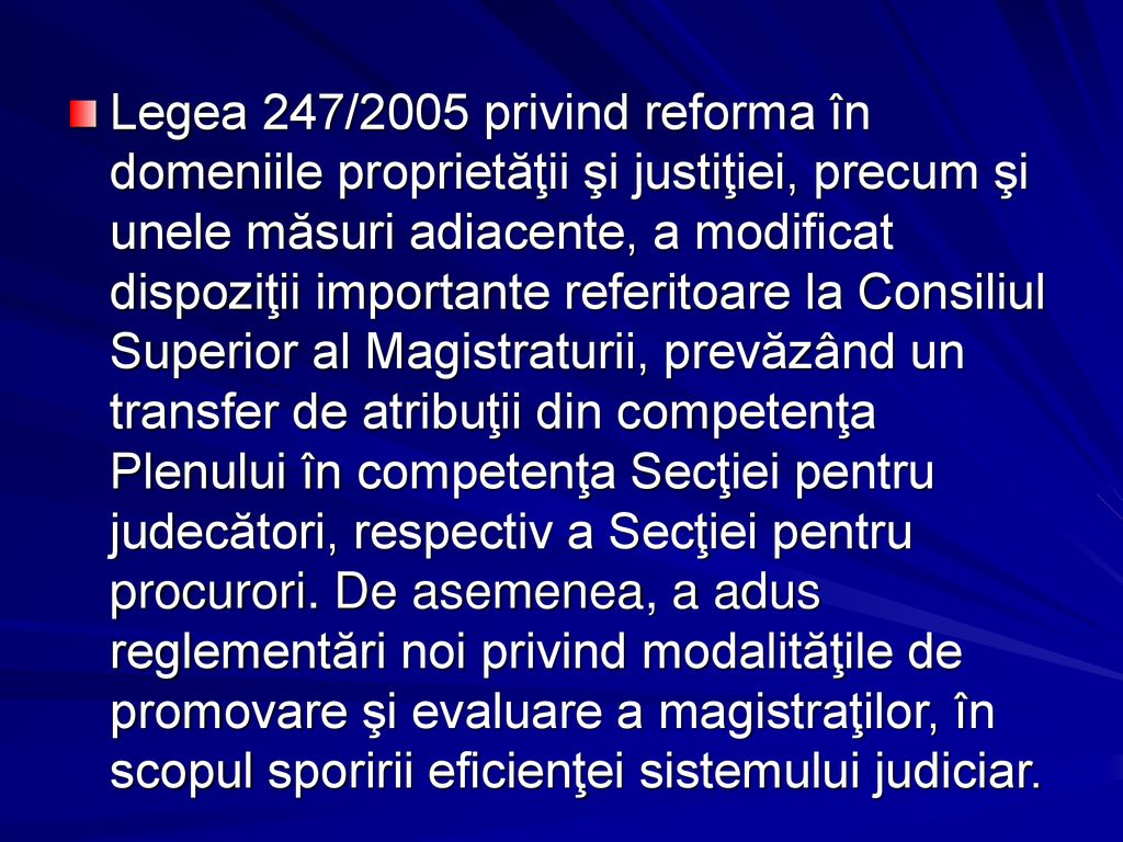 Legea 247/2005 privind reforma în domeniile proprietăţii şi justiţiei, precum şi unele măsuri adiacente, a modificat dispoziţii importante referitoare la Consiliul Superior al Magistraturii, prevăzând un transfer de atribuţii din competenţa Plenului în competenţa Secţiei pentru judecători, respectiv a Secţiei pentru procurori.