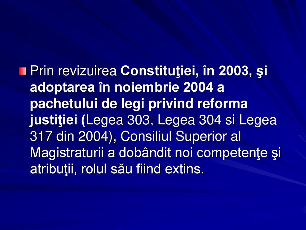 Prin revizuirea Constituţiei, în 2003, şi adoptarea în noiembrie 2004 a pachetului de legi privind reforma justiţiei (Legea 303, Legea 304 si Legea 317 din 2004), Consiliul Superior al Magistraturii a dobândit noi competenţe şi atribuţii, rolul său fiind extins.