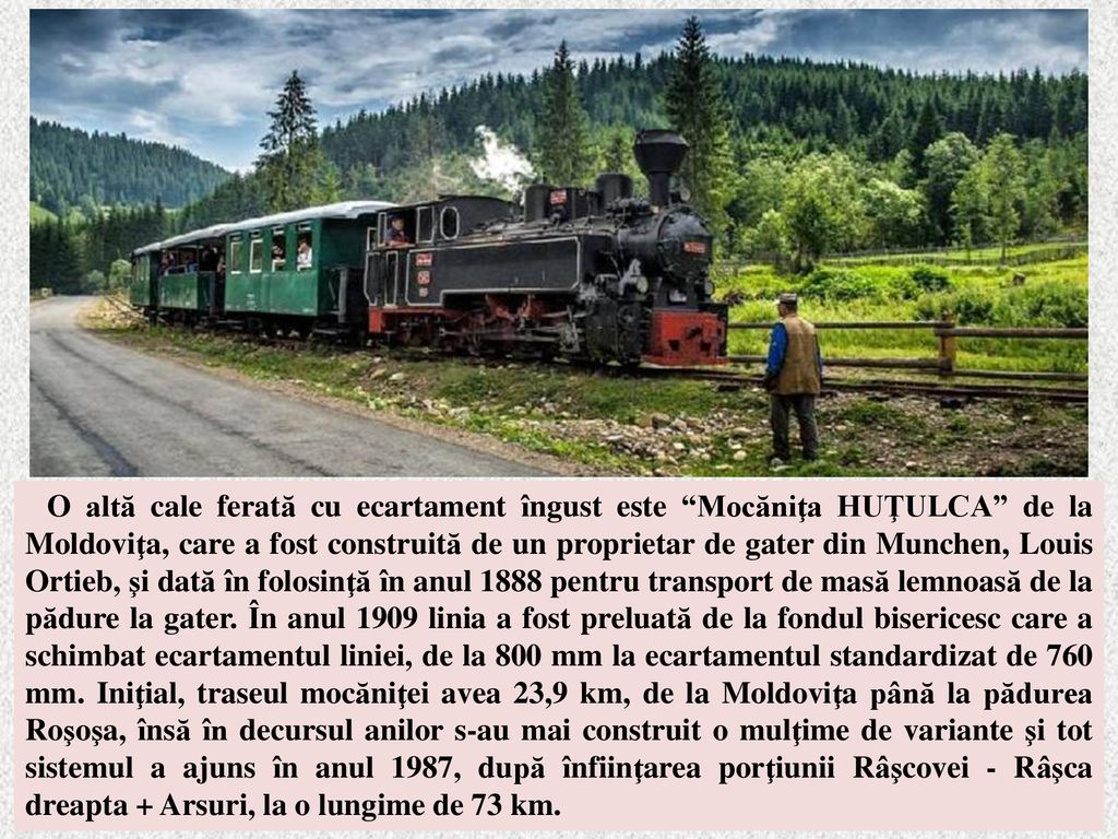 O altă cale ferată cu ecartament îngust este Mocăniţa HUŢULCA de la Moldoviţa, care a fost construită de un proprietar de gater din Munchen, Louis Ortieb, şi dată în folosinţă în anul 1888 pentru transport de masă lemnoasă de la pădure la gater.