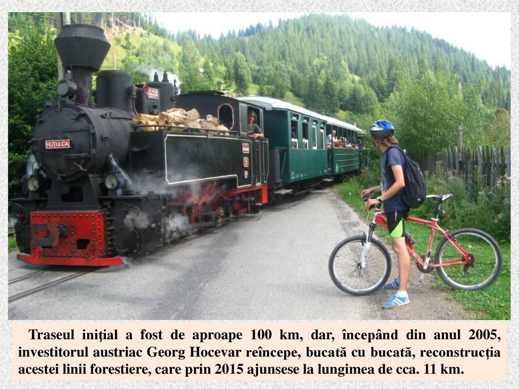 Traseul iniţial a fost de aproape 100 km, dar, începând din anul 2005, investitorul austriac Georg Hocevar reîncepe, bucată cu bucată, reconstrucţia acestei linii forestiere, care prin 2015 ajunsese la lungimea de cca.