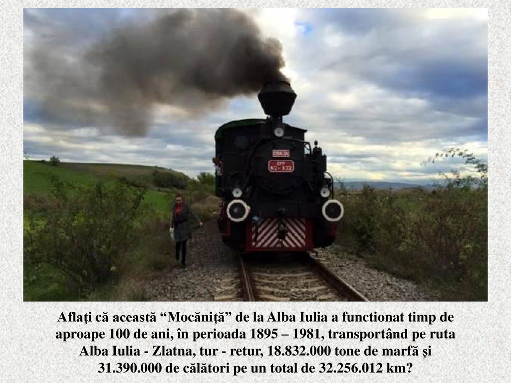 Aflaţi că această Mocăniţă de la Alba Iulia a functionat timp de aproape 100 de ani, în perioada 1895 – 1981, transportând pe ruta Alba Iulia - Zlatna, tur - retur, tone de marfă şi de călători pe un total de km