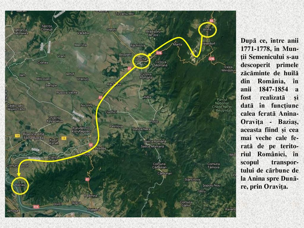 După ce, între anii , în Mun-ţii Semenicului s-au descoperit primele zăcăminte de huilă din România, în anii a fost realizată şi dată în funcțiune calea ferată Anina-Oravița - Baziaş, aceasta fiind şi cea mai veche cale fe-rată de pe terito-riul României, în scopul transpor-tului de cărbune de la Anina spre Dună-re, prin Oravița.