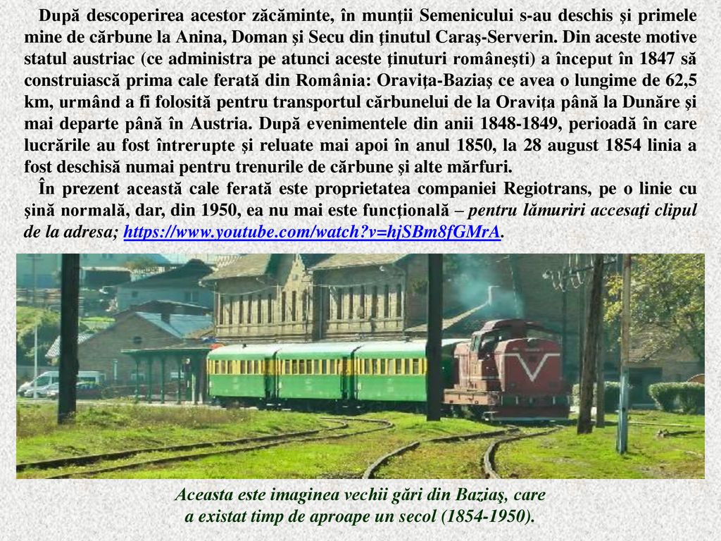 După descoperirea acestor zăcăminte, în munţii Semenicului s-au deschis şi primele mine de cărbune la Anina, Doman şi Secu din ţinutul Caraş-Serverin. Din aceste motive statul austriac (ce administra pe atunci aceste ţinuturi româneşti) a început în 1847 să construiască prima cale ferată din România: Oraviţa-Baziaş ce avea o lungime de 62,5 km, urmând a fi folosită pentru transportul cărbunelui de la Oraviţa până la Dunăre şi mai departe până în Austria. După evenimentele din anii , perioadă în care lucrările au fost întrerupte şi reluate mai apoi în anul 1850, la 28 august 1854 linia a fost deschisă numai pentru trenurile de cărbune şi alte mărfuri.