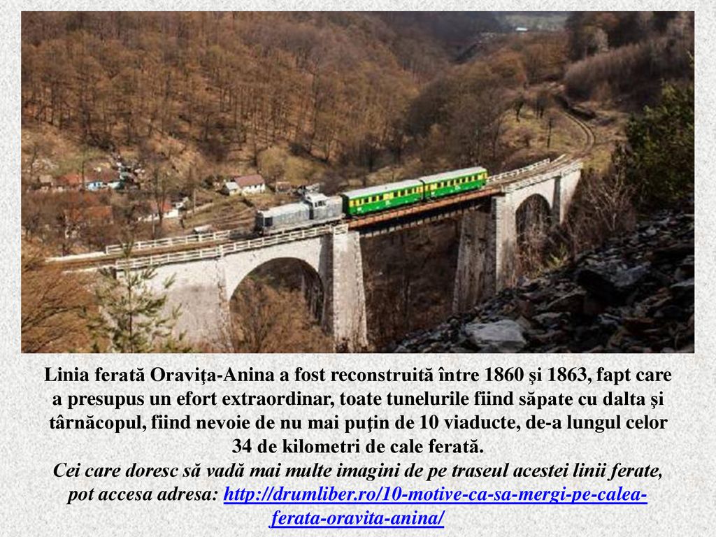 Linia ferată Oraviţa-Anina a fost reconstruită între 1860 şi 1863, fapt care a presupus un efort extraordinar, toate tunelurile fiind săpate cu dalta şi târnăcopul, fiind nevoie de nu mai puţin de 10 viaducte, de-a lungul celor 34 de kilometri de cale ferată.