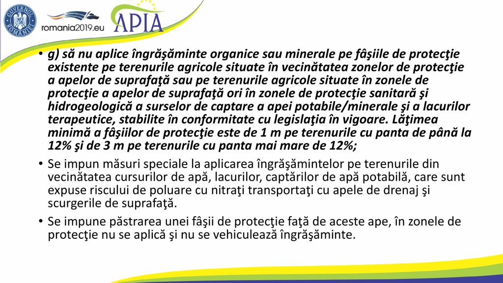 g) să nu aplice îngrăşăminte organice sau minerale pe fâşiile de protecţie existente pe terenurile agricole situate în vecinătatea zonelor de protecţie a apelor de suprafaţă sau pe terenurile agricole situate în zonele de protecţie a apelor de suprafaţă ori în zonele de protecţie sanitară şi hidrogeologică a surselor de captare a apei potabile/minerale şi a lacurilor terapeutice, stabilite în conformitate cu legislaţia în vigoare. Lăţimea minimă a fâşiilor de protecţie este de 1 m pe terenurile cu panta de până la 12% şi de 3 m pe terenurile cu panta mai mare de 12%;