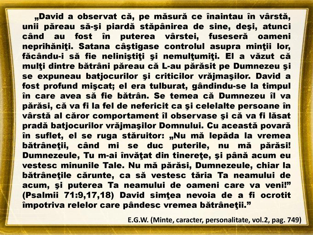 „David a observat că, pe măsură ce înaintau în vârstă, unii păreau să-şi piardă stăpânirea de sine, deşi, atunci când au fost în puterea vârstei, fuseseră oameni neprihăniţi. Satana câştigase controlul asupra minţii lor, făcându-i să fie neliniştiţi şi nemulţumiţi. El a văzut că mulţi dintre bătrâni păreau că L-au părăsit pe Dumnezeu şi se expuneau batjocurilor şi criticilor vrăjmaşilor. David a fost profund mişcat; el era tulburat, gândindu-se la timpul în care avea să fie bătrân. Se temea că Dumnezeu îl va părăsi, că va fi la fel de nefericit ca şi celelalte persoane în vârstă al căror comportament îl observase şi că va fi lăsat pradă batjocurilor vrăjmaşilor Domnului. Cu această povară în suflet, el se ruga stăruitor: „Nu mă lepăda la vremea bătrâneţii, când mi se duc puterile, nu mă părăsi! Dumnezeule, Tu m-ai învăţat din tinereţe, şi până acum eu vestesc minunile Tale. Nu mă părăsi, Dumnezeule, chiar la bătrâneţile cărunte, ca să vestesc tăria Ta neamului de acum, şi puterea Ta neamului de oameni care va veni! (Psalmii 71:9,17,18) David simţea nevoia de a fi ocrotit împotriva relelor care pândesc vremea bătrâneţii.