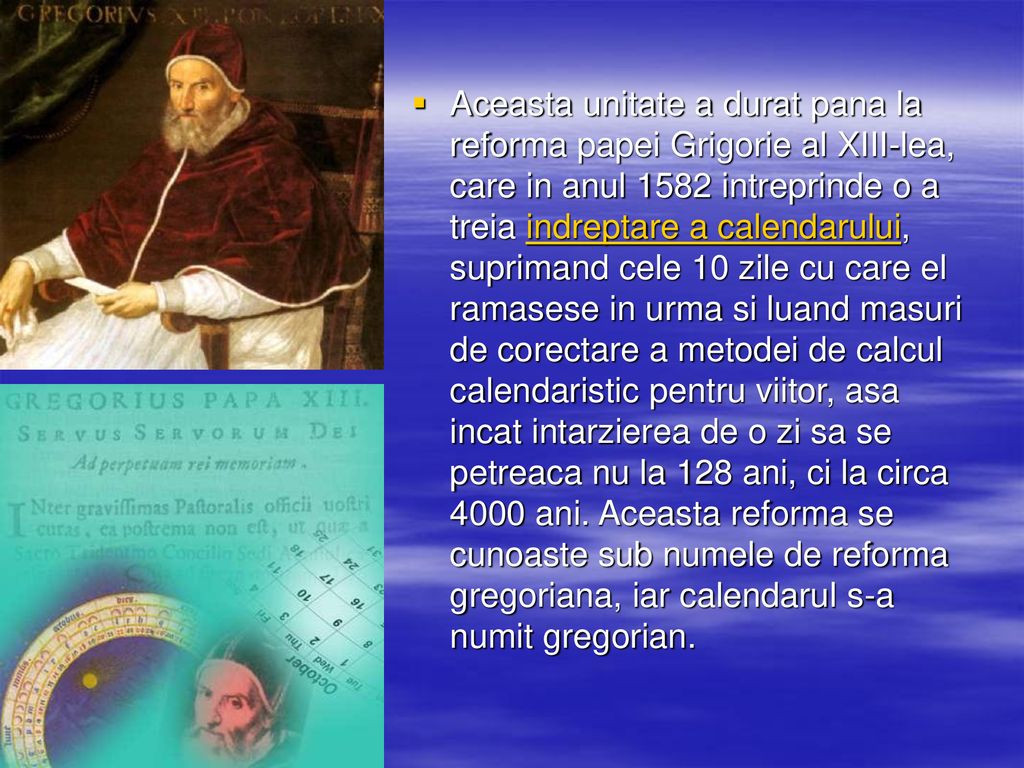 Aceasta unitate a durat pana la reforma papei Grigorie al XIII-lea, care in anul 1582 intreprinde o a treia indreptare a calendarului, suprimand cele 10 zile cu care el ramasese in urma si luand masuri de corectare a metodei de calcul calendaristic pentru viitor, asa incat intarzierea de o zi sa se petreaca nu la 128 ani, ci la circa 4000 ani.