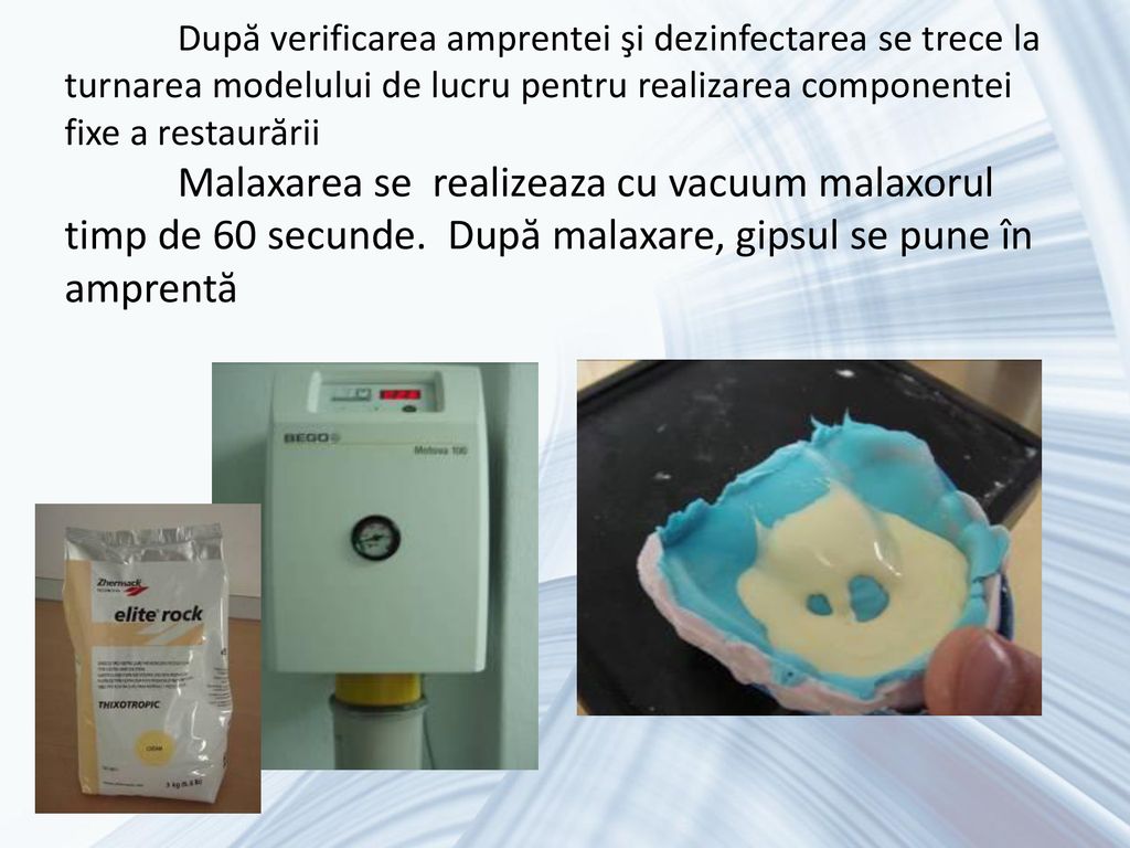 După verificarea amprentei şi dezinfectarea se trece la turnarea modelului de lucru pentru realizarea componentei fixe a restaurării Malaxarea se realizeaza cu vacuum malaxorul timp de 60 secunde.