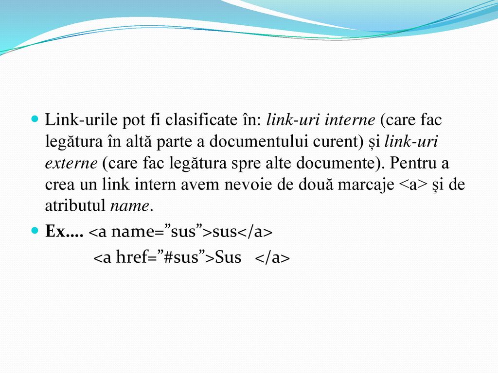 Link-urile pot fi clasificate în: link-uri interne (care fac legătura în altă parte a documentului curent) și link-uri externe (care fac legătura spre alte documente). Pentru a crea un link intern avem nevoie de două marcaje <a> și de atributul name.