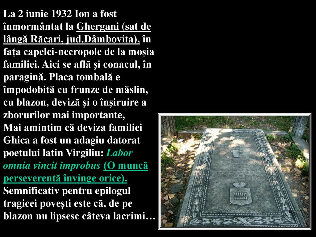 La 2 iunie 1932 Ion a fost înmormântat la Ghergani (sat de lângă Răcari, jud.Dâmboviţa), în faţa capelei-necropole de la moşia familiei. Aici se află şi conacul, în paragină. Placa tombală e împodobită cu frunze de măslin, cu blazon, deviză şi o înşiruire a zborurilor mai importante,
