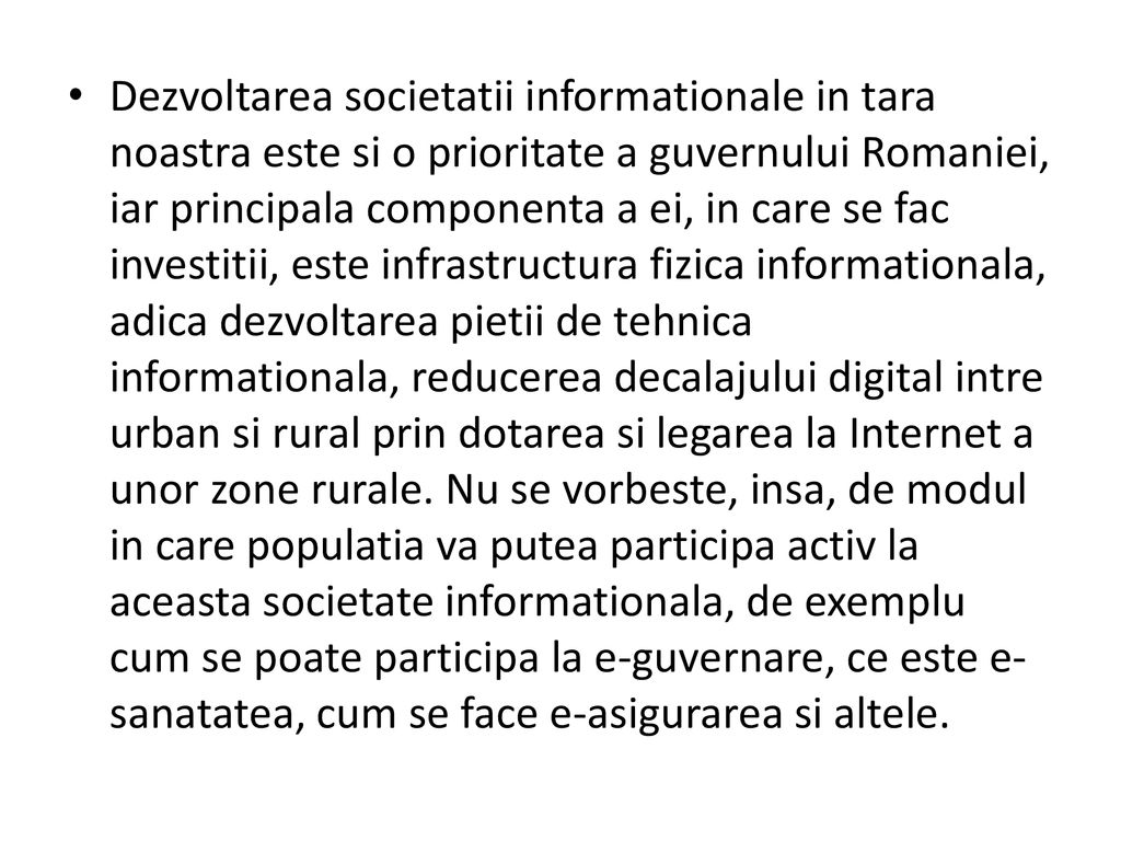 Dezvoltarea societatii informationale in tara noastra este si o prioritate a guvernului Romaniei, iar principala componenta a ei, in care se fac investitii, este infrastructura fizica informationala, adica dezvoltarea pietii de tehnica informationala, reducerea decalajului digital intre urban si rural prin dotarea si legarea la Internet a unor zone rurale.